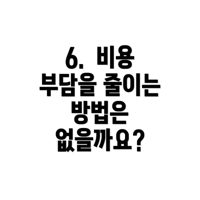 6.  비용 부담을 줄이는 방법은 없을까요?